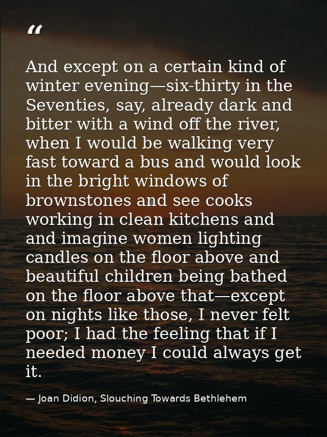 And except on a certain kind of winter evening—six-thirty in the Seventies, say, already dark and bitter with a wind off — Joan Didion, Slouching Towards Bethlehem
