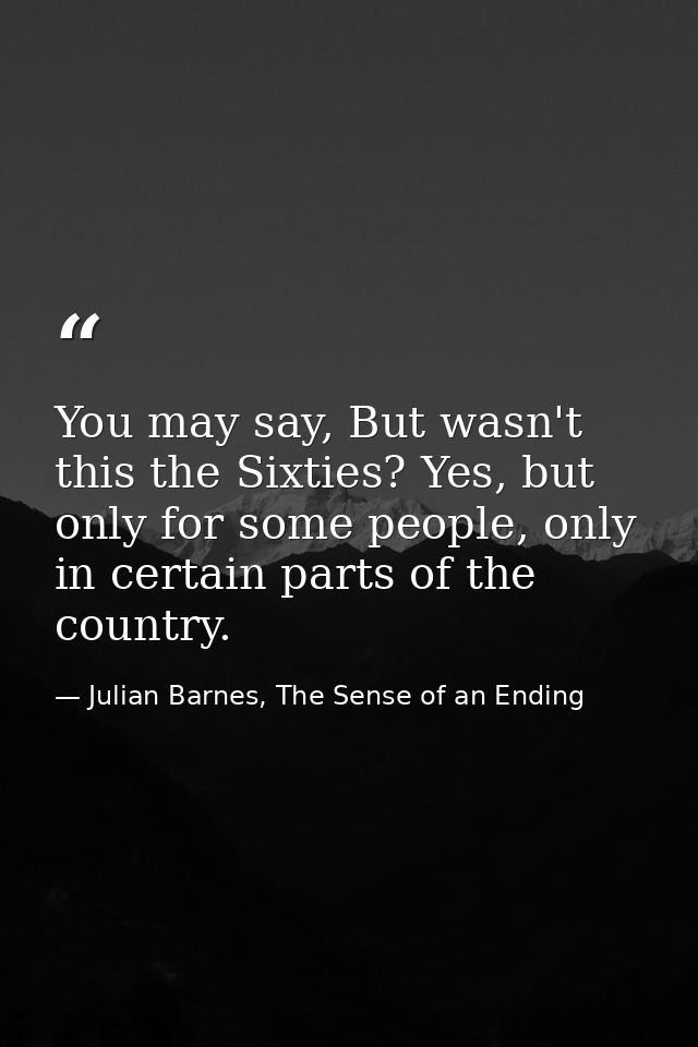 You may say, But wasn't this the Sixties? Yes, but only for some people, only in certain parts of the country. — Julian Barnes, The Sense of an Ending
