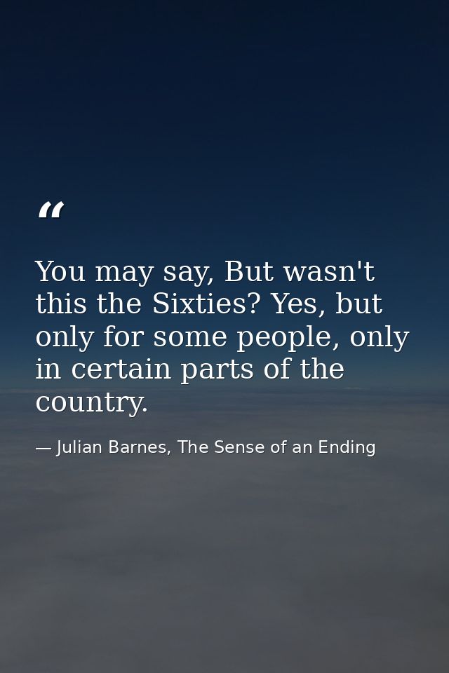 You may say, But wasn't this the Sixties? Yes, but only for some people, only in certain parts of the country. — Julian Barnes, The Sense of an Ending