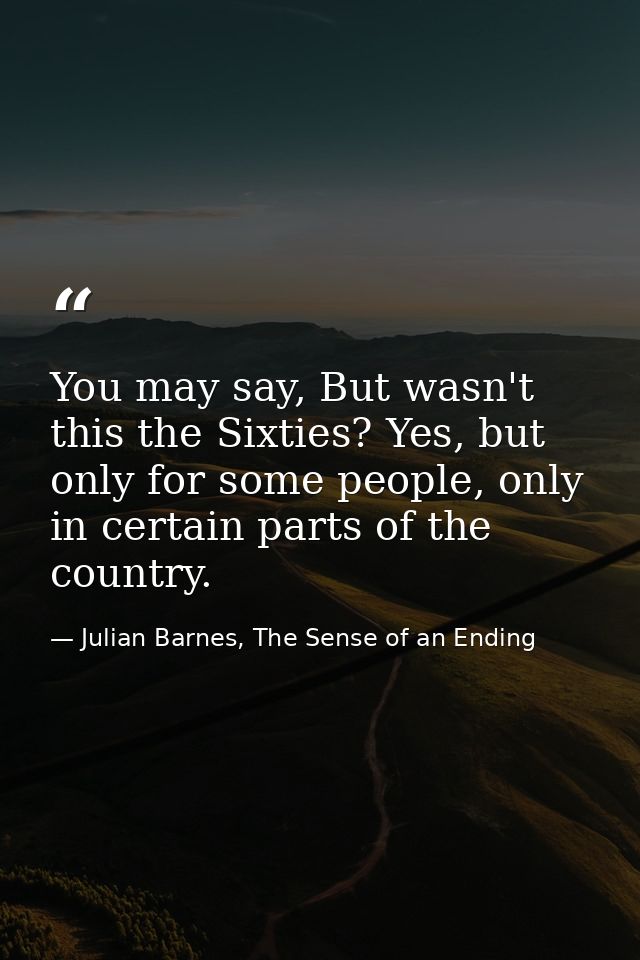 You may say, But wasn't this the Sixties? Yes, but only for some people, only in certain parts of the country. — Julian Barnes, The Sense of an Ending