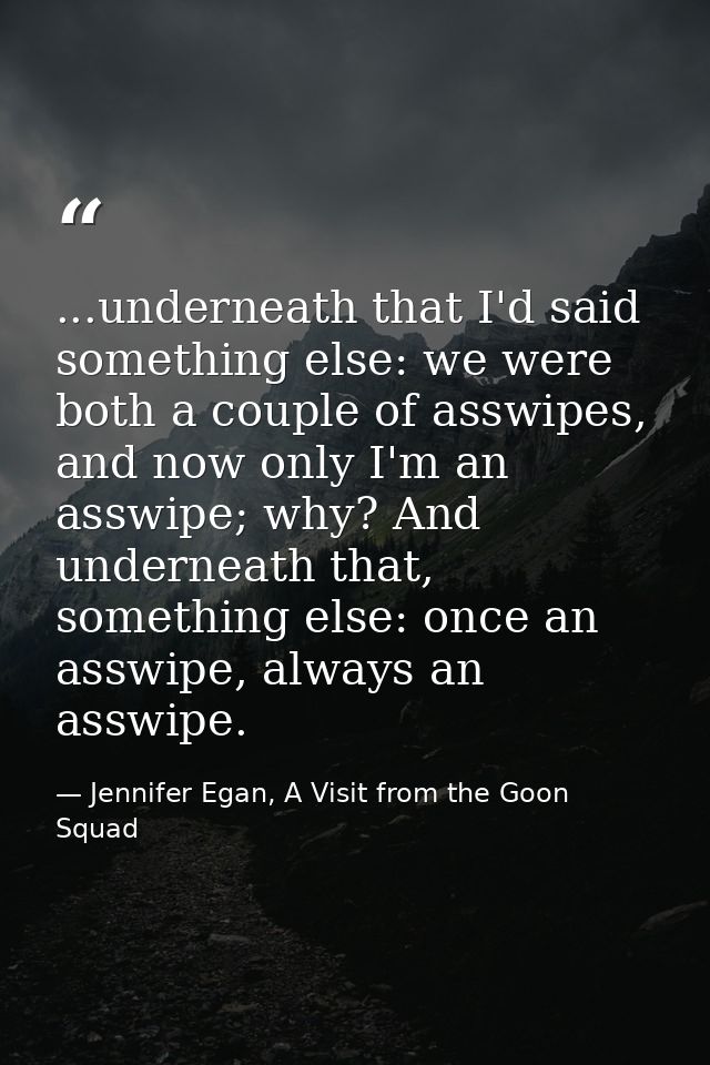 ...underneath that I'd said something else: we were both a couple of asswipes, and now only I'm an asswipe; why? And und — Jennifer Egan, A Visit from the Goon Squad