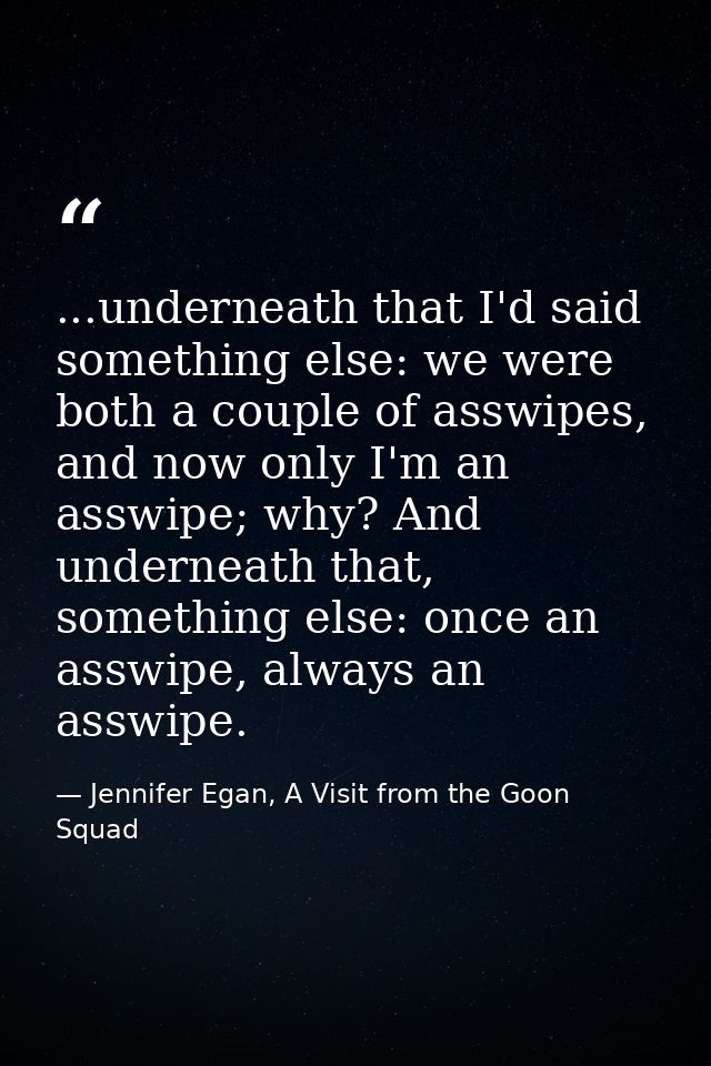...underneath that I'd said something else: we were both a couple of asswipes, and now only I'm an asswipe; why? And und — Jennifer Egan, A Visit from the Goon Squad