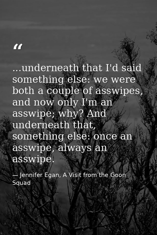 ...underneath that I'd said something else: we were both a couple of asswipes, and now only I'm an asswipe; why? And und — Jennifer Egan, A Visit from the Goon Squad