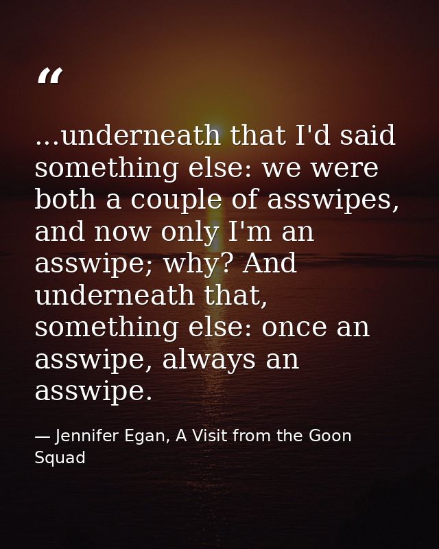 ...underneath that I'd said something else: we were both a couple of asswipes, and now only I'm an asswipe; why? And und — Jennifer Egan, A Visit from the Goon Squad