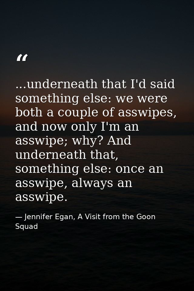 ...underneath that I'd said something else: we were both a couple of asswipes, and now only I'm an asswipe; why? And und — Jennifer Egan, A Visit from the Goon Squad