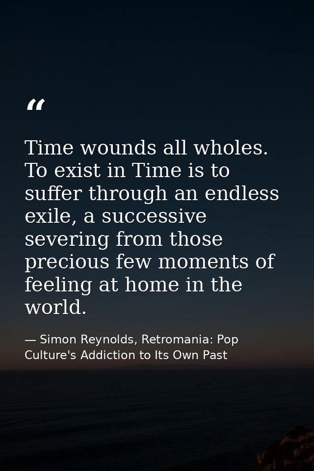 Time wounds all wholes. To exist in Time is to suffer through an endless exile, a successive severing from those preciou — Simon Reynolds, Retromania: Pop Culture's Addiction to Its Own Past