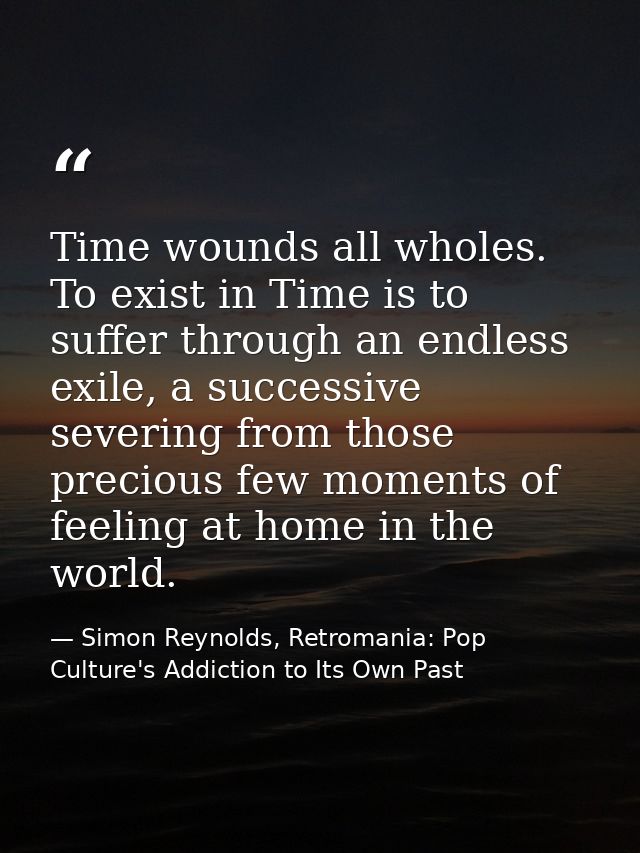 Time wounds all wholes. To exist in Time is to suffer through an endless exile, a successive severing from those preciou — Simon Reynolds, Retromania: Pop Culture's Addiction to Its Own Past