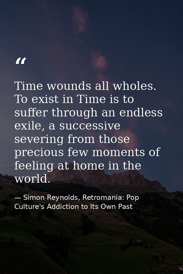 Time wounds all wholes. To exist in Time is to suffer through an endless exile, a successive severing from those preciou — Simon Reynolds, Retromania: Pop Culture's Addiction to Its Own Past