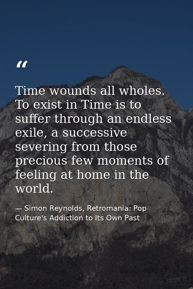 Time wounds all wholes. To exist in Time is to suffer through an endless exile, a successive severing from those preciou — Simon Reynolds, Retromania: Pop Culture's Addiction to Its Own Past
