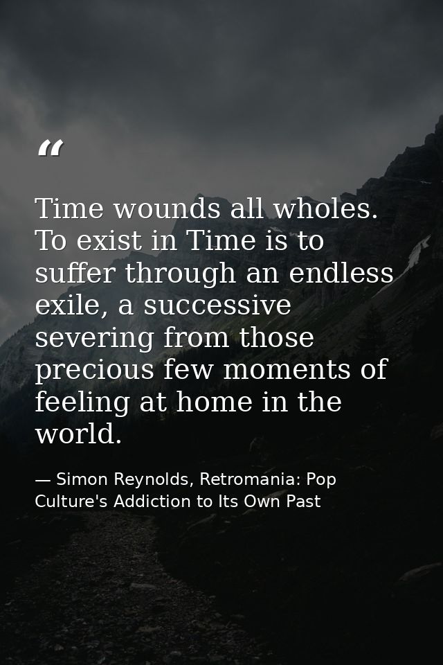 Time wounds all wholes. To exist in Time is to suffer through an endless exile, a successive severing from those preciou — Simon Reynolds, Retromania: Pop Culture's Addiction to Its Own Past
