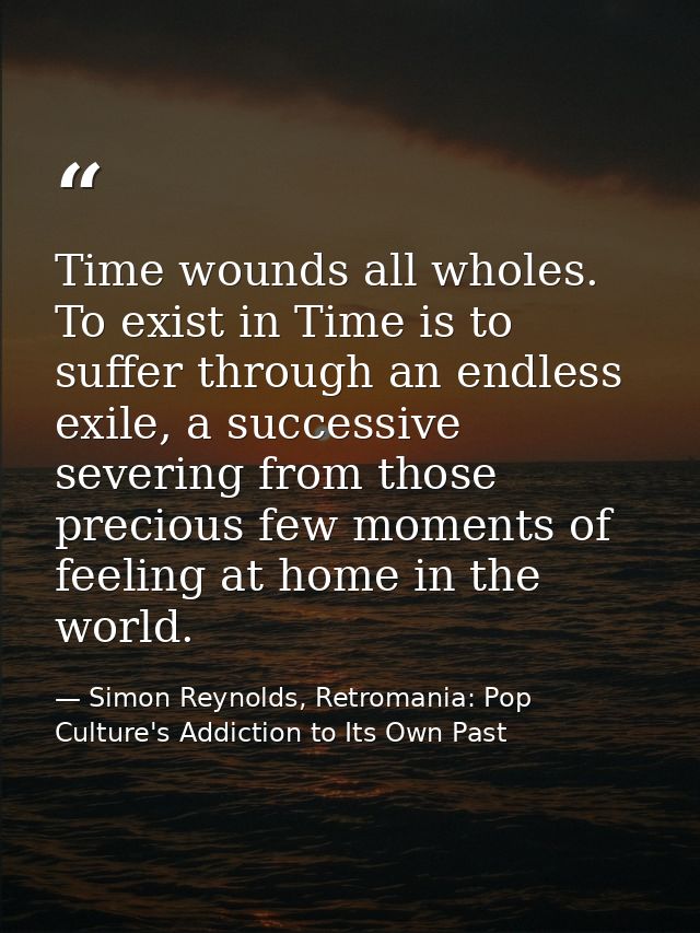 Time wounds all wholes. To exist in Time is to suffer through an endless exile, a successive severing from those preciou — Simon Reynolds, Retromania: Pop Culture's Addiction to Its Own Past