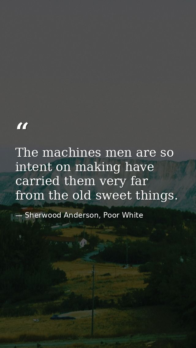 The machines men are so intent on making have carried them very far from the old sweet things. — Sherwood Anderson, Poor White