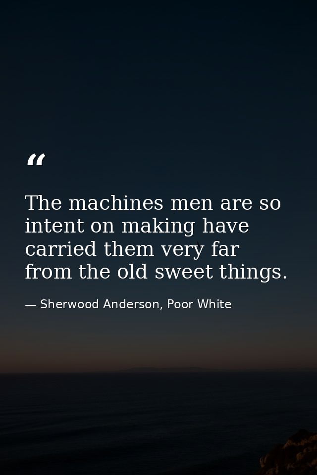 The machines men are so intent on making have carried them very far from the old sweet things. — Sherwood Anderson, Poor White