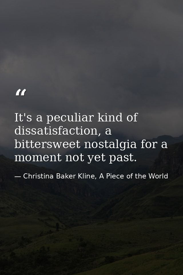 It's a peculiar kind of dissatisfaction, a bittersweet nostalgia for a moment not yet past. — Christina Baker Kline, A Piece of the World