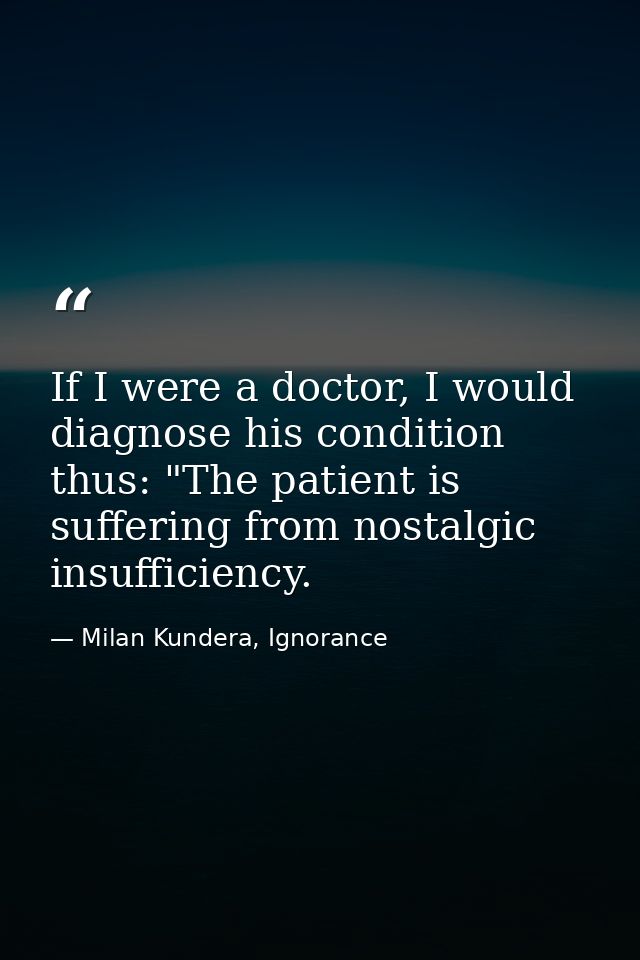 If I were a doctor, I would diagnose his condition thus: "The patient is suffering from nostalgic insufficiency. — Milan Kundera, Ignorance