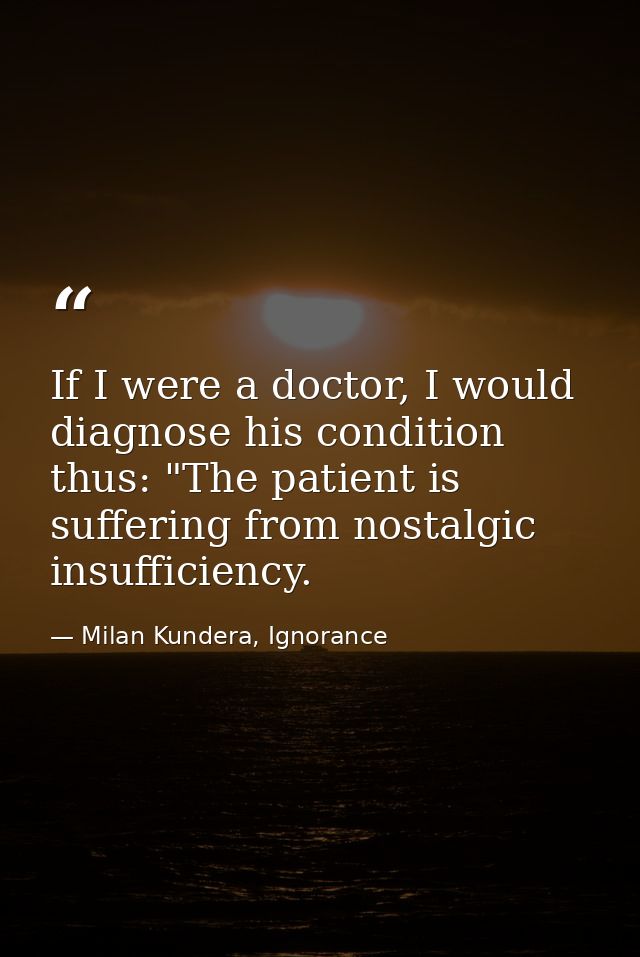 If I were a doctor, I would diagnose his condition thus: "The patient is suffering from nostalgic insufficiency. — Milan Kundera, Ignorance