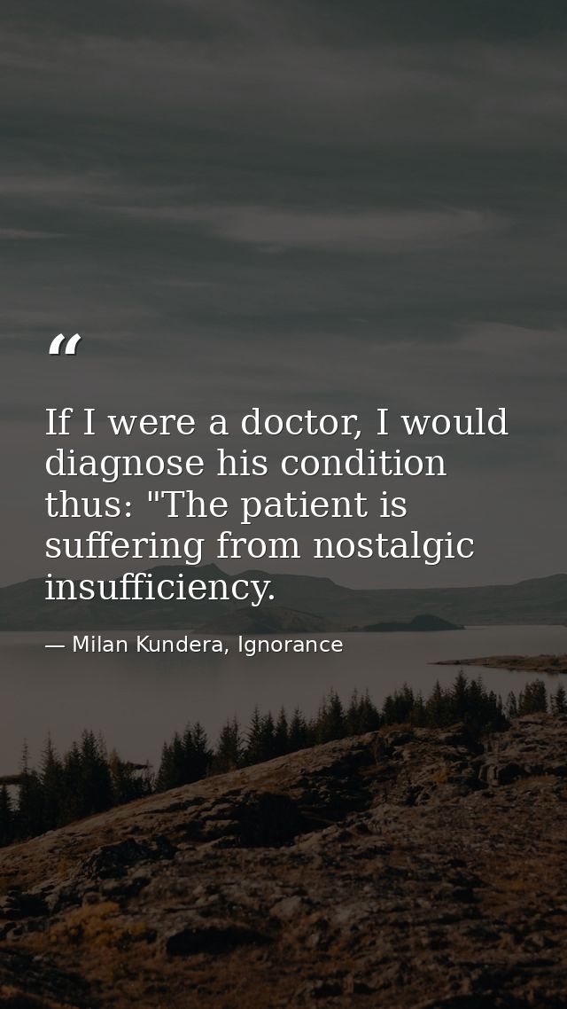 If I were a doctor, I would diagnose his condition thus: "The patient is suffering from nostalgic insufficiency. — Milan Kundera, Ignorance