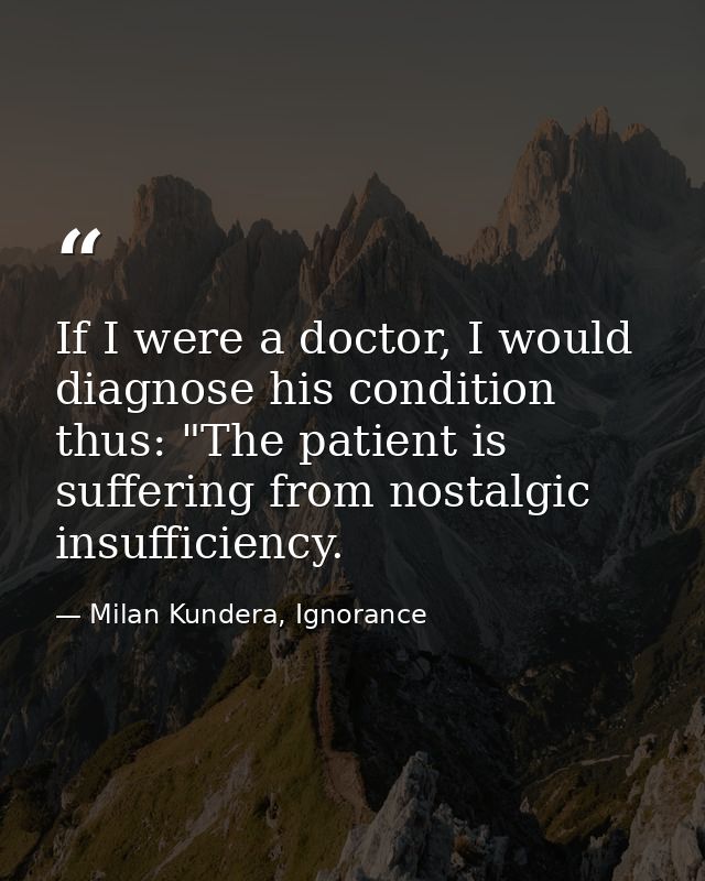 If I were a doctor, I would diagnose his condition thus: "The patient is suffering from nostalgic insufficiency. — Milan Kundera, Ignorance