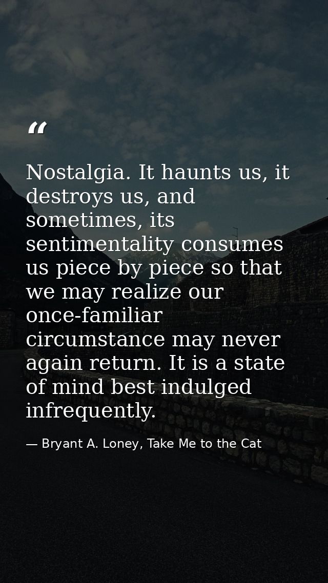 Nostalgia. It haunts us, it destroys us, and sometimes, its sentimentality consumes us piece by piece so that we may rea — Bryant A. Loney, Take Me to the Cat