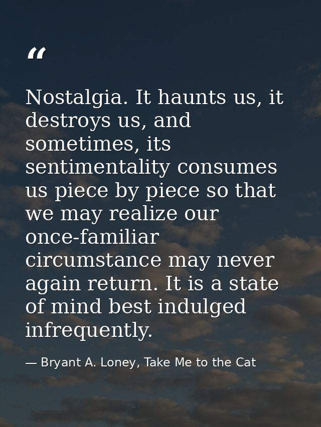 Nostalgia. It haunts us, it destroys us, and sometimes, its sentimentality consumes us piece by piece so that we may rea — Bryant A. Loney, Take Me to the Cat