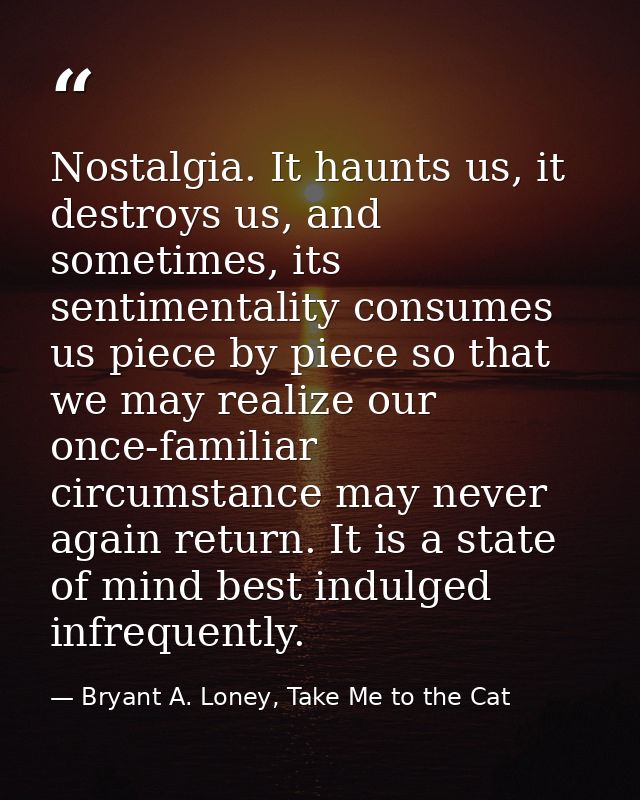 Nostalgia. It haunts us, it destroys us, and sometimes, its sentimentality consumes us piece by piece so that we may rea — Bryant A. Loney, Take Me to the Cat