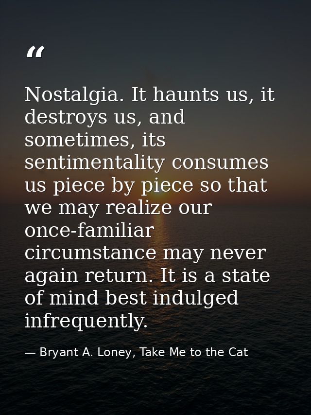 Nostalgia. It haunts us, it destroys us, and sometimes, its sentimentality consumes us piece by piece so that we may rea — Bryant A. Loney, Take Me to the Cat