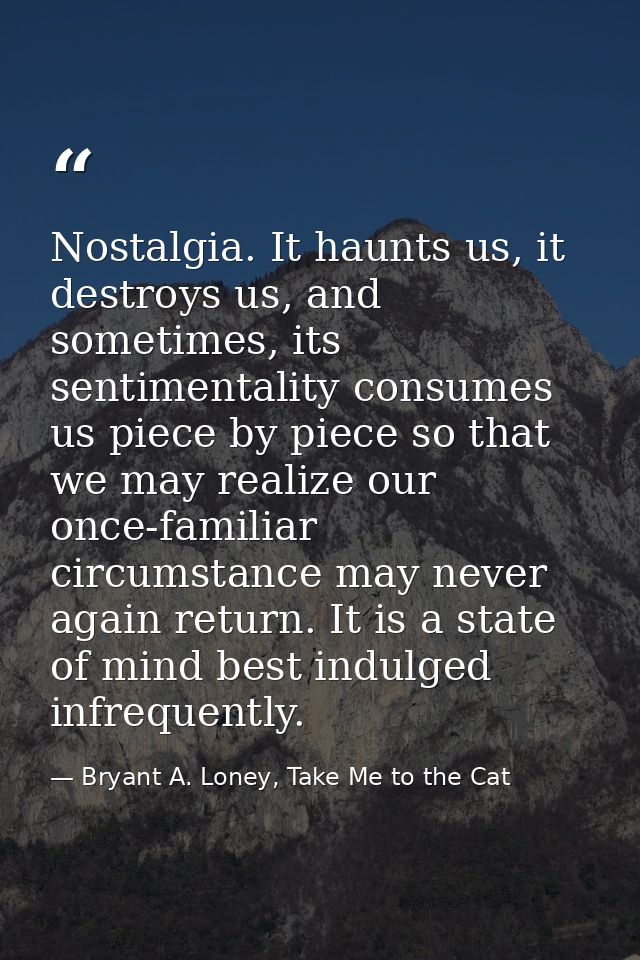 Nostalgia. It haunts us, it destroys us, and sometimes, its sentimentality consumes us piece by piece so that we may rea — Bryant A. Loney, Take Me to the Cat
