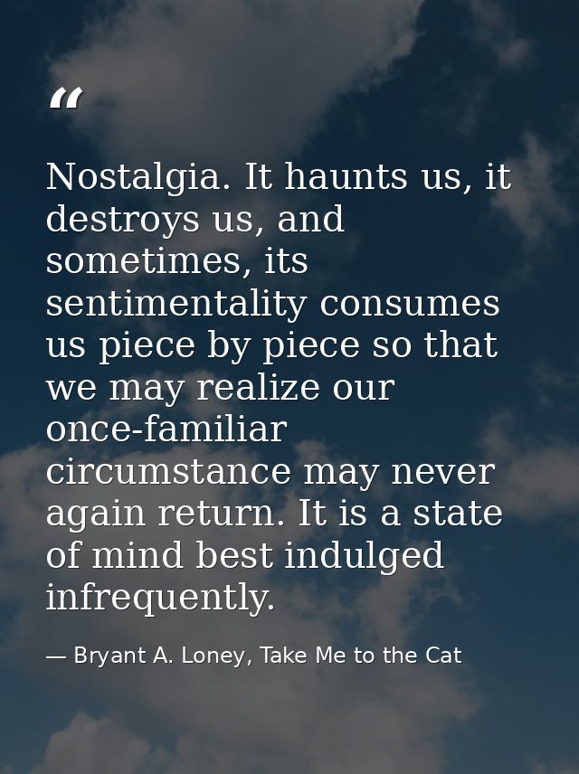 Nostalgia. It haunts us, it destroys us, and sometimes, its sentimentality consumes us piece by piece so that we may rea — Bryant A. Loney, Take Me to the Cat