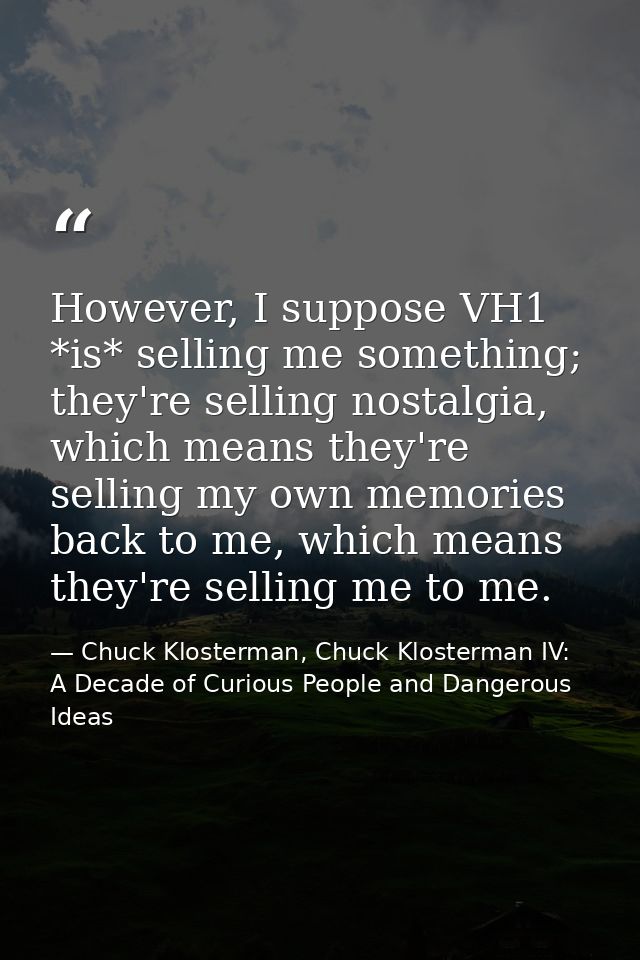 However, I suppose VH1 *is* selling me something; they're selling nostalgia, which means they're selling my own memories — Chuck Klosterman, Chuck Klosterman IV: A Decade of Curious People and Dangerous Ideas