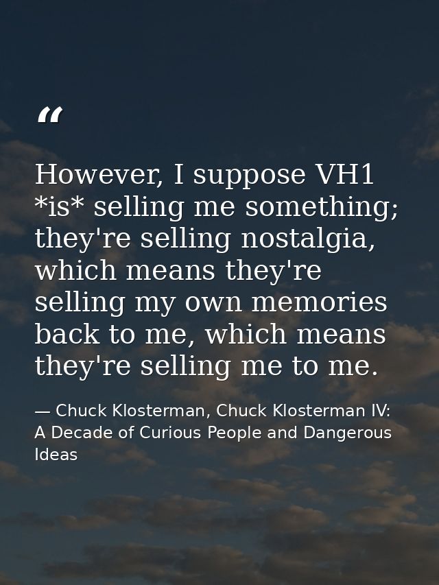 However, I suppose VH1 *is* selling me something; they're selling nostalgia, which means they're selling my own memories — Chuck Klosterman, Chuck Klosterman IV: A Decade of Curious People and Dangerous Ideas