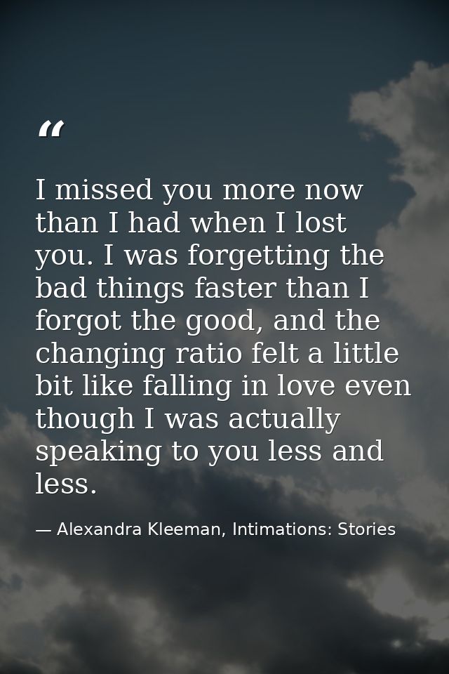 I missed you more now than I had when I lost you. I was forgetting the bad things faster than I forgot the good, and the — Alexandra Kleeman, Intimations: Stories