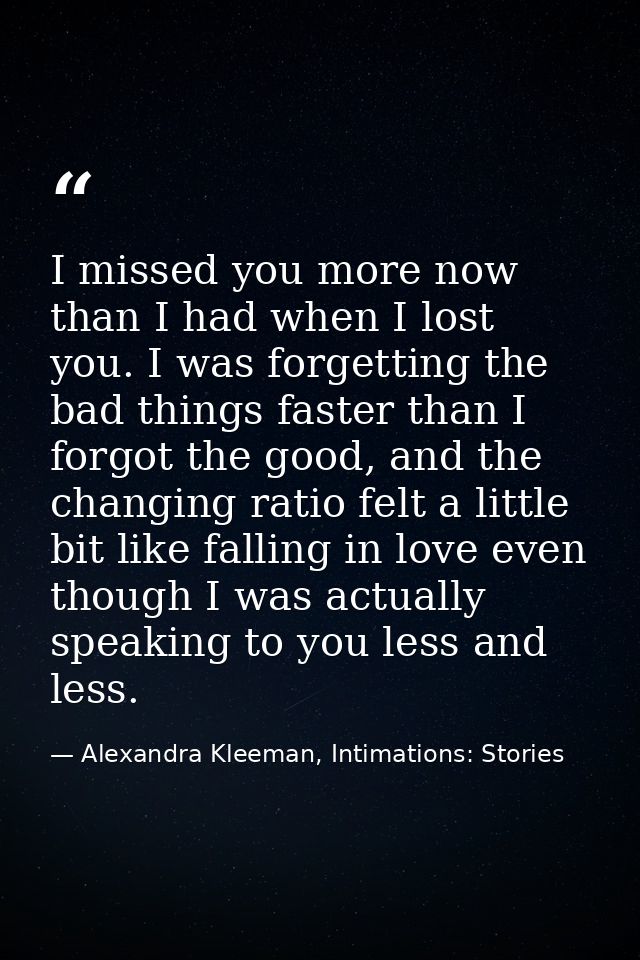 I missed you more now than I had when I lost you. I was forgetting the bad things faster than I forgot the good, and the — Alexandra Kleeman, Intimations: Stories