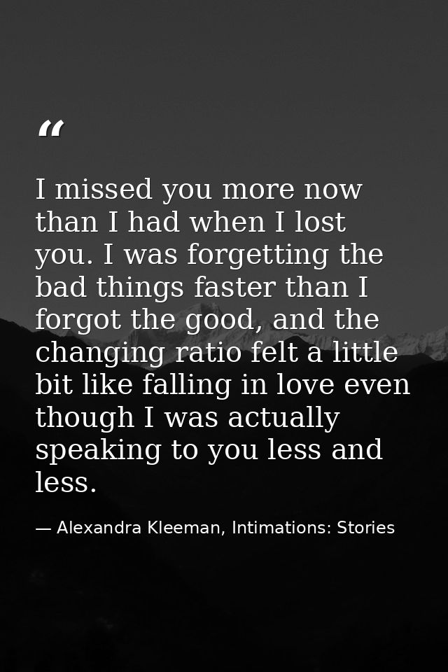 I missed you more now than I had when I lost you. I was forgetting the bad things faster than I forgot the good, and the — Alexandra Kleeman, Intimations: Stories