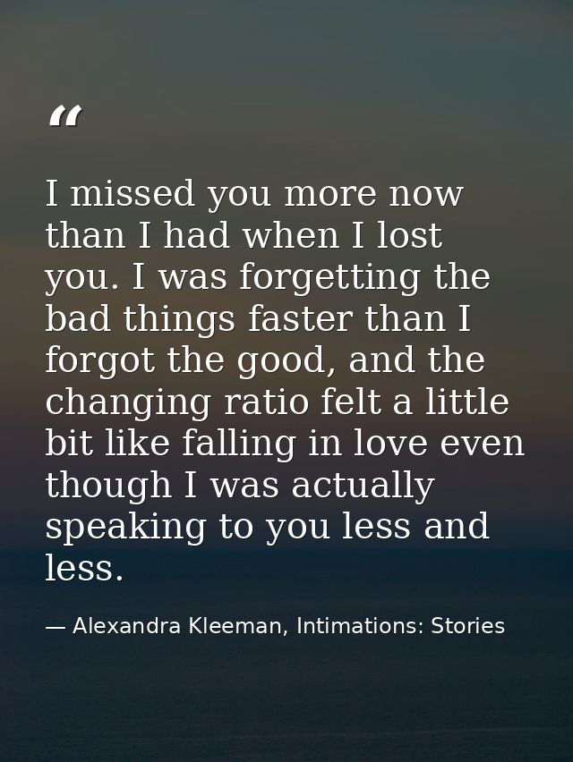 I missed you more now than I had when I lost you. I was forgetting the bad things faster than I forgot the good, and the — Alexandra Kleeman, Intimations: Stories