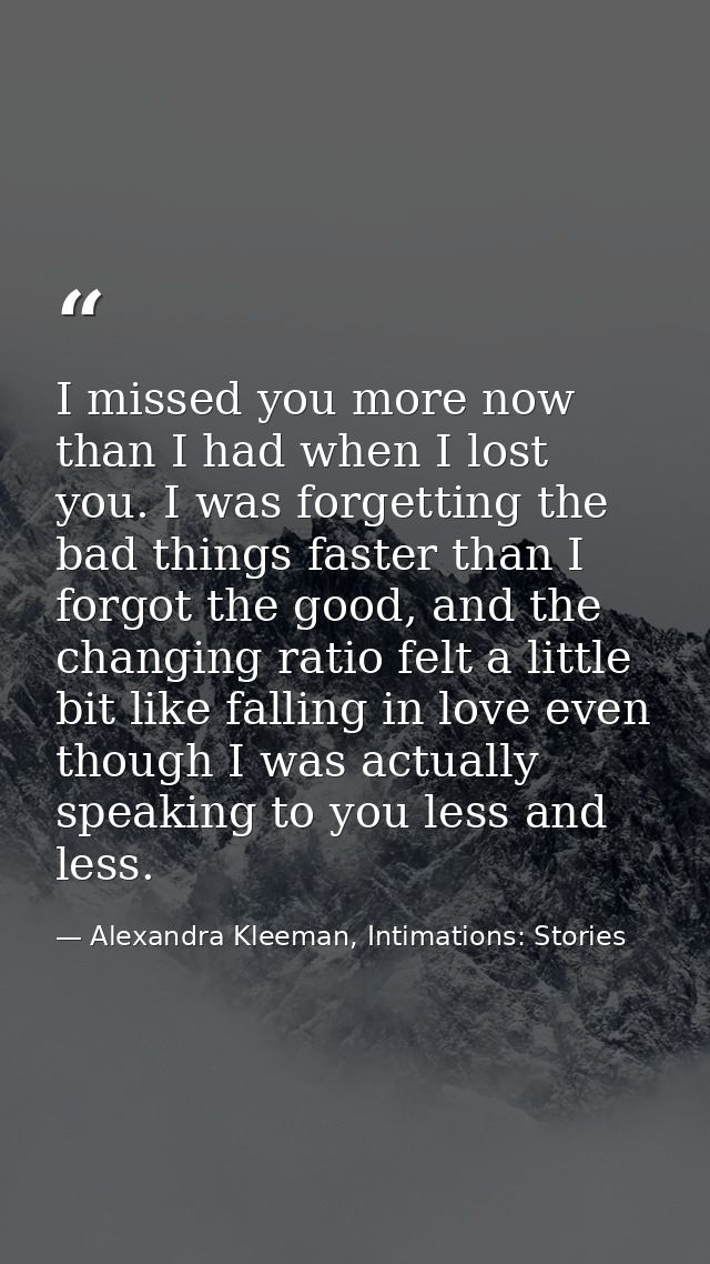 I missed you more now than I had when I lost you. I was forgetting the bad things faster than I forgot the good, and the — Alexandra Kleeman, Intimations: Stories