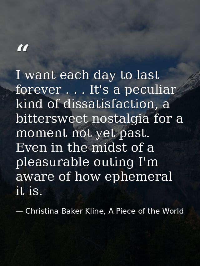 I want each day to last forever . . . It's a peculiar kind of dissatisfaction, a bittersweet nostalgia for a moment not  — Christina Baker Kline, A Piece of the World
