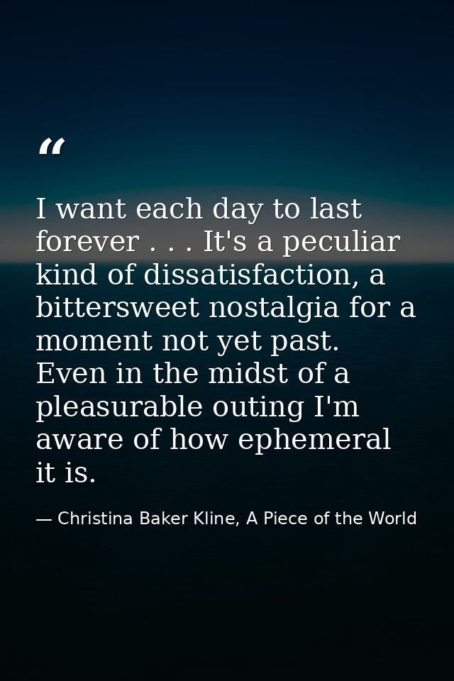 I want each day to last forever . . . It's a peculiar kind of dissatisfaction, a bittersweet nostalgia for a moment not  — Christina Baker Kline, A Piece of the World