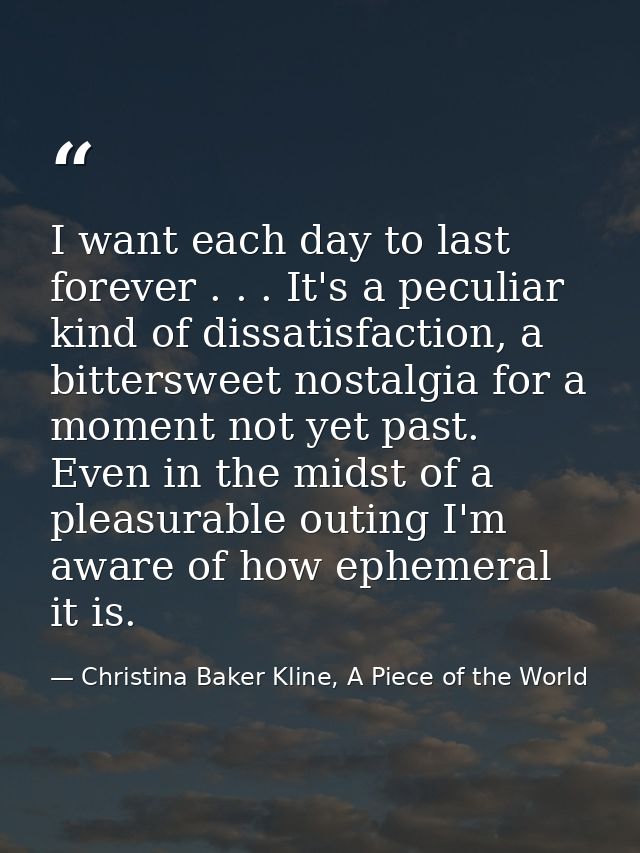 I want each day to last forever . . . It's a peculiar kind of dissatisfaction, a bittersweet nostalgia for a moment not  — Christina Baker Kline, A Piece of the World