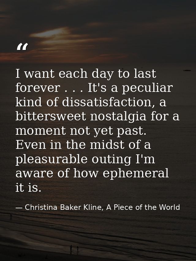 I want each day to last forever . . . It's a peculiar kind of dissatisfaction, a bittersweet nostalgia for a moment not  — Christina Baker Kline, A Piece of the World