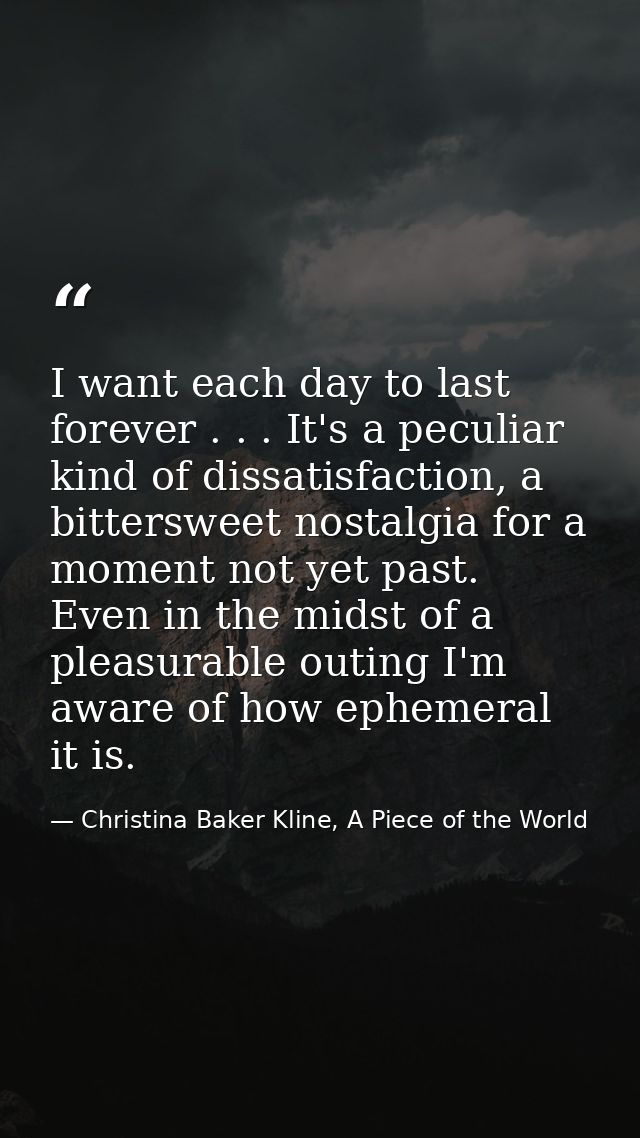I want each day to last forever . . . It's a peculiar kind of dissatisfaction, a bittersweet nostalgia for a moment not  — Christina Baker Kline, A Piece of the World