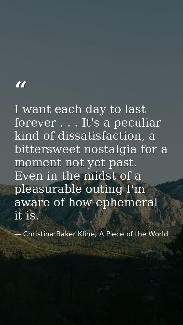 I want each day to last forever . . . It's a peculiar kind of dissatisfaction, a bittersweet nostalgia for a moment not  — Christina Baker Kline, A Piece of the World