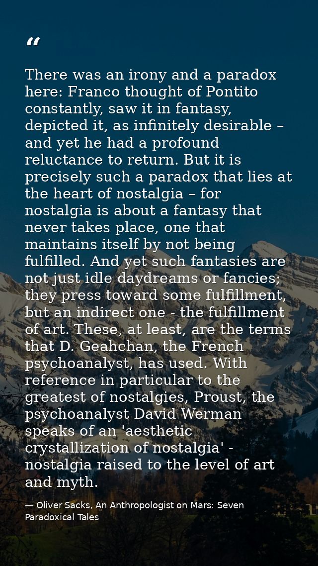 There was an irony and a paradox here: Franco thought of Pontito constantly, saw it in fantasy, depicted it, as infinite — Oliver Sacks, An Anthropologist on Mars: Seven Paradoxical Tales