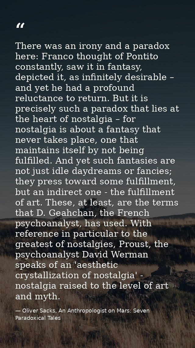 There was an irony and a paradox here: Franco thought of Pontito constantly, saw it in fantasy, depicted it, as infinite — Oliver Sacks, An Anthropologist on Mars: Seven Paradoxical Tales