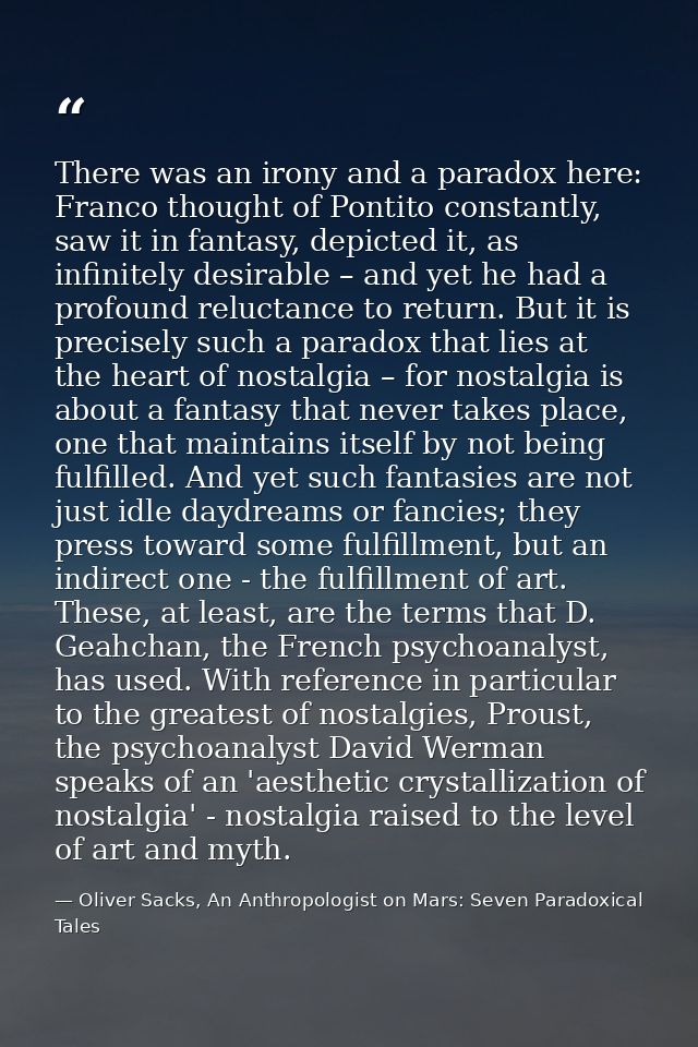 There was an irony and a paradox here: Franco thought of Pontito constantly, saw it in fantasy, depicted it, as infinite — Oliver Sacks, An Anthropologist on Mars: Seven Paradoxical Tales