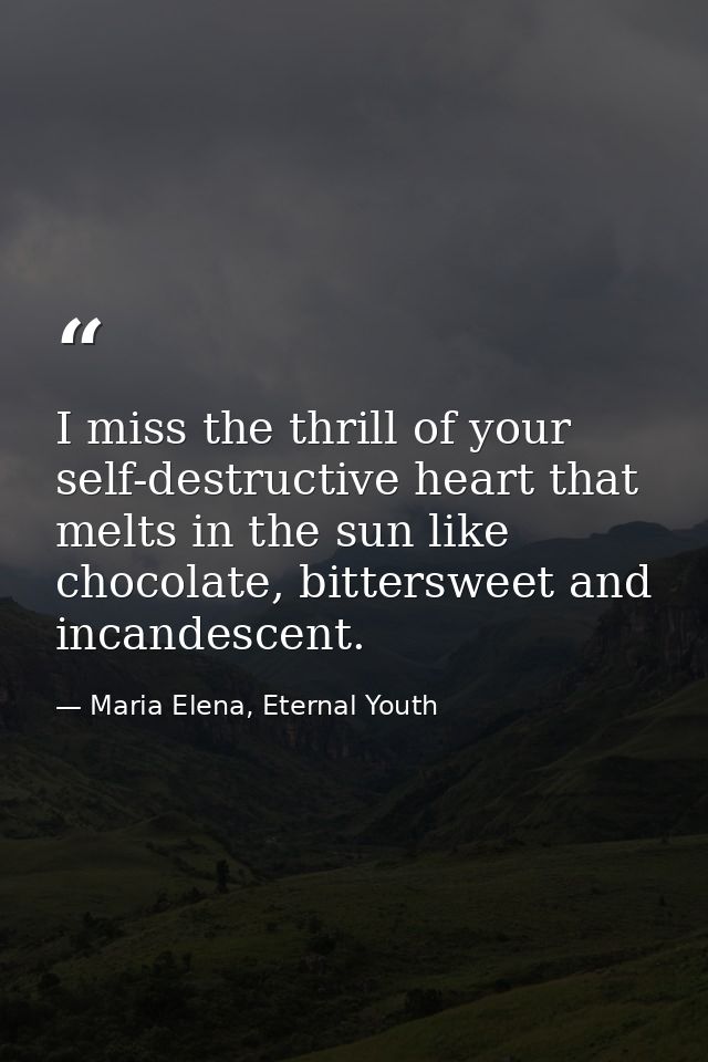 I miss the thrill of your self-destructive heart that melts in the sun like chocolate, bittersweet and incandescent. — Maria Elena, Eternal Youth