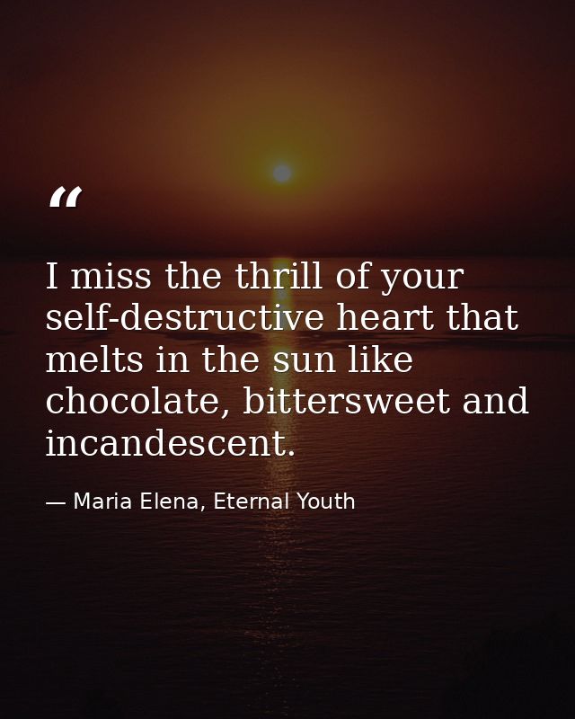 I miss the thrill of your self-destructive heart that melts in the sun like chocolate, bittersweet and incandescent. — Maria Elena, Eternal Youth