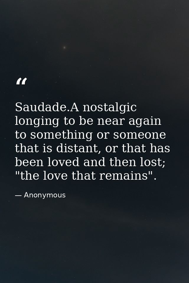 Saudade.A nostalgic longing to be near again to something or someone that is distant, or that has been loved and then lo — Anonymous