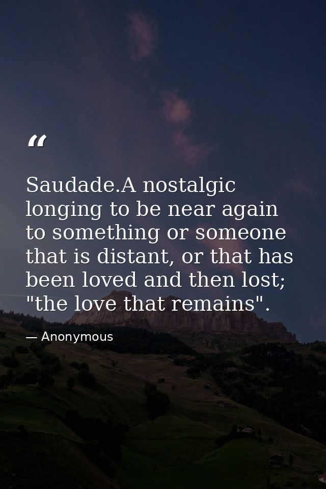 Saudade.A nostalgic longing to be near again to something or someone that is distant, or that has been loved and then lo — Anonymous
