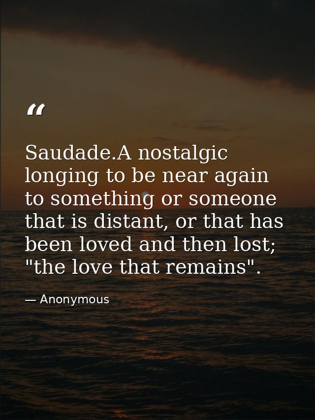 Saudade.A nostalgic longing to be near again to something or someone that is distant, or that has been loved and then lo — Anonymous