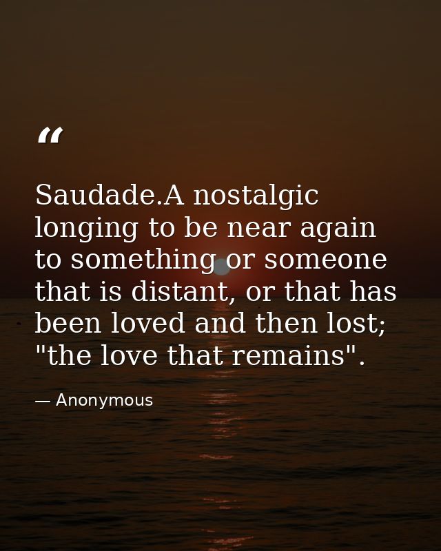 Saudade.A nostalgic longing to be near again to something or someone that is distant, or that has been loved and then lo — Anonymous